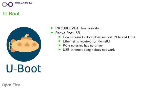 Open First
U-Boot
▶ RK3588 EVB1: low priority
▶ Radxa Rock 5B
▶ Downstream U-Boot does support PCIe and USB
▶ Ethernet is required for KernelCI
▶ PCIe ethernet has no driver
▶ USB ethernet dongle does not work

