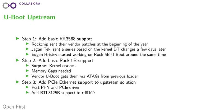 Open First
U-Boot Upstream
▶ Step 1: Add basic RK3588 support
▶ Rockchip sent their vendor patches at the beginning of the year
▶ Jagan Teki sent a series based on the kernel DT changes a few days later
▶ Eugen Hristev started working on Rock 5B U-Boot around the same time
▶ Step 2: Add basic Rock 5B support
▶ Surprise: Kernel crashes
▶ Memory Gaps needed
▶ Vendor U-Boot gets them via ATAGs from previous loader
▶ Step 3: Add PCIe Ethernet support to upstream solution
▶ Port PHY and PCIe driver
▶ Add RTL8125B support to rtl8169
