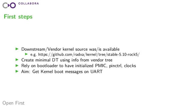 Open First
First steps
▶ Downstream/Vendor kernel source was/is available
▶ e.g. https://github.com/radxa/kernel/tree/stable-5.10-rock5/
▶ Create minimal DT using info from vendor tree
▶ Rely on bootloader to have initialized PMIC, pinctrl, clocks
▶ Aim: Get Kernel boot messages on UART
