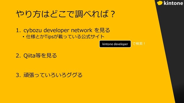 やり⽅はどこで調べれば︖
1. cybozu developer network を⾒る
• 仕様とかTipsが載っている公式サイト
2. Qiita等を⾒る
3. 頑張っていろいろググる
kintone developer で検索︕
