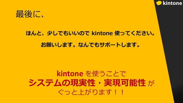 最後に、
ほんと、少しでもいいので kintone 使ってください。
お願いします。なんでもサポートします。
kintone を使うことで
システムの現実性・実現可能性 が
ぐっと上がります︕︕
