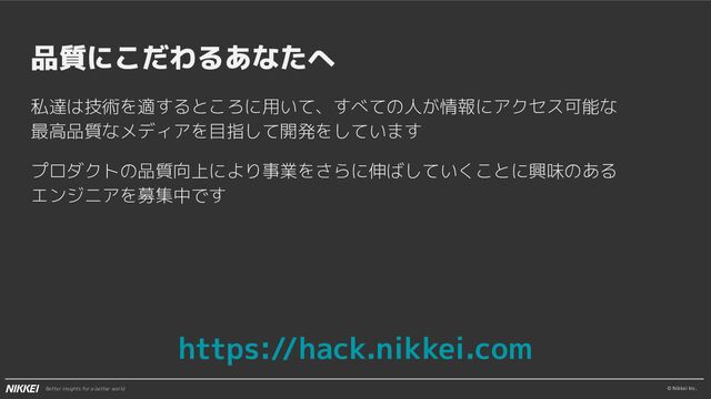 © Nikkei Inc.
Better insights for a better world
品質にこだわるあなたへ
私達は技術を適するところに用いて、すべての人が情報にアクセス可能な
最高品質なメディアを目指して開発をしています
プロダクトの品質向上により事業をさらに伸ばしていくことに興味のある
エンジニアを募集中です
https://hack.nikkei.com
