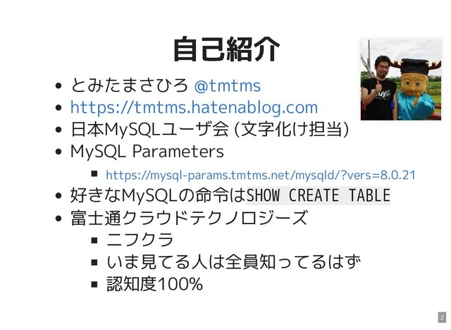 自己紹介
自己紹介
とみたまさひろ
日本MySQLユーザ会 (文字化け担当)
MySQL Parameters
好きなMySQLの命令はSHOW CREATE TABLE
富士通クラウドテクノロジーズ
ニフクラ
いま見てる人は全員知ってるはず
認知度100%
@tmtms
https://tmtms.hatenablog.com
https://mysql-params.tmtms.net/mysqld/?vers=8.0.21
2
