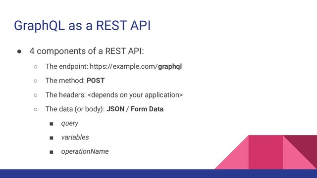 GraphQL as a REST API
● 4 components of a REST API:
○ The endpoint: https://example.com/graphql
○ The method: POST
○ The headers: 
○ The data (or body): JSON / Form Data
■ query
■ variables
■ operationName
