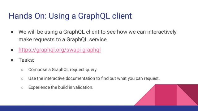 Hands On: Using a GraphQL client
● We will be using a GraphQL client to see how we can interactively
make requests to a GraphQL service.
● https://graphql.org/swapi-graphql
● Tasks:
○ Compose a GraphQL request query.
○ Use the interactive documentation to ﬁnd out what you can request.
○ Experience the build in validation.

