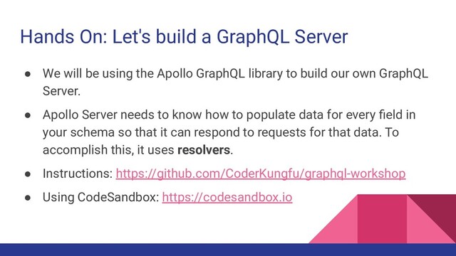 Hands On: Let's build a GraphQL Server
● We will be using the Apollo GraphQL library to build our own GraphQL
Server.
● Apollo Server needs to know how to populate data for every ﬁeld in
your schema so that it can respond to requests for that data. To
accomplish this, it uses resolvers.
● Instructions: https://github.com/CoderKungfu/graphql-workshop
● Using CodeSandbox: https://codesandbox.io
