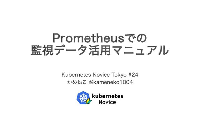 Prometheusでの
監視データ活用マニュアル
Kubernetes Novice Tokyo #24
かめねこ @kameneko1004
