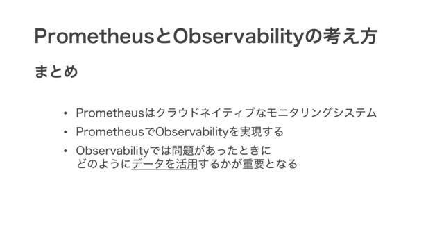 PrometheusとObservabilityの考え方
まとめ
• Prometheusはクラウドネイティブなモニタリングシステム
• PrometheusでObservabilityを実現する
• Observabilityでは問題があったときに
どのようにデータを活用するかが重要となる
