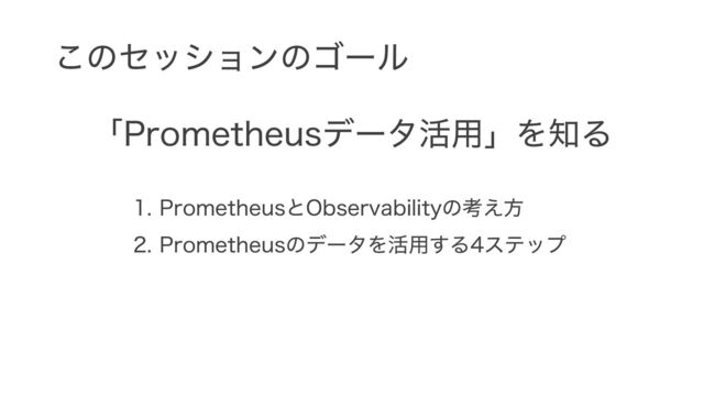 このセッションのゴール
「Prometheusデータ活用」を知る
1. PrometheusとObservabilityの考え方
2. Prometheusのデータを活用する4ステップ
