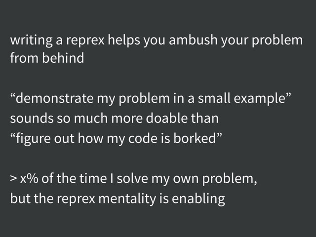 writing a reprex helps you ambush your problem
from behind
“demonstrate my problem in a small example”
sounds so much more doable than
“figure out how my code is borked”
> x% of the time I solve my own problem,
but the reprex mentality is enabling
