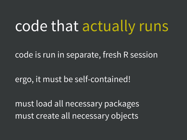 code that actually runs
code is run in separate, fresh R session
ergo, it must be self-contained!
must load all necessary packages
must create all necessary objects
