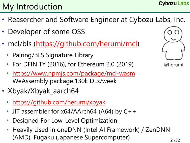 • Reasercher and Software Engineer at Cybozu Labs, Inc.
• Developer of some OSS
• mcl/bls (https://github.com/herumi/mcl)
• Pairing/BLS Signature Library
• For DFINITY (2016), for Ethereum 2.0 (2019)
• https://www.npmjs.com/package/mcl-wasm
WeAssembly package.130k DLs/week
• Xbyak/Xbyak_aarch64
• https://github.com/herumi/xbyak
• JIT assembler for x64/AArch64 (A64) by C++
• Designed For Low-Level Optimization
• Heavily Used in oneDNN (Intel AI Framework) / ZenDNN
(AMD), Fugaku (Japanese Supercomputer)
My Introduction
2 /32
@herumi
