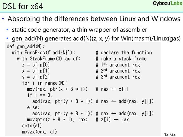 • Absorbing the differences between Linux and Windows
• static code generator, a thin wrapper of assembler
• gen_add(N) generates add{N}(z, x, y) for Win(masm)/Linux(gas)
DSL for x64
def gen_add(N):
with FuncProc(f'add{N}'): # declare the function
with StackFrame(3) as sf: # make a stack frame
z = sf.p[0] # 1st argument reg
x = sf.p[1] # 2nd argument reg
y = sf.p[2] # 3rd argument reg
for i in range(N):
mov(rax, ptr(x + 8 * i)) # rax ← x[i]
if i == 0:
add(rax, ptr(y + 8 * i)) # rax ← add(rax, y[i])
else:
adc(rax, ptr(y + 8 * i)) # rax ← adc(rax, y[i])
mov(ptr(z + 8 * i), rax) # z[i] ← rax
setc(al)
movzx(eax, al)
12 /32
