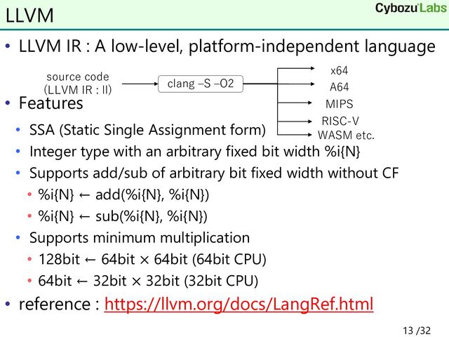 • LLVM IR : A low-level, platform-independent language
• Features
• SSA (Static Single Assignment form)
• Integer type with an arbitrary fixed bit width %i{N}
• Supports add/sub of arbitrary bit fixed width without CF
• %i{N} ← add(%i{N}, %i{N})
• %i{N} ← sub(%i{N}, %i{N})
• Supports minimum multiplication
• 128bit ← 64bit × 64bit (64bit CPU)
• 64bit ← 32bit × 32bit (32bit CPU)
• reference : https://llvm.org/docs/LangRef.html
LLVM
source code
(LLVM IR : ll)
clang –S –O2
x64
A64
RISC-V
MIPS
WASM etc.
13 /32
