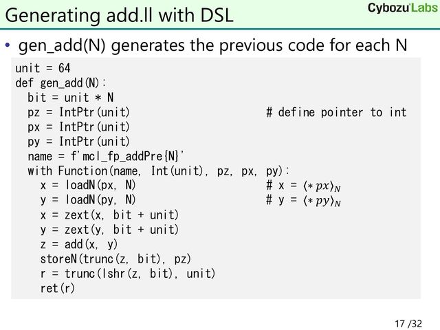 • gen_add(N) generates the previous code for each N
Generating add.ll with DSL
unit = 64
def gen_add(N):
bit = unit * N
pz = IntPtr(unit) # define pointer to int
px = IntPtr(unit)
py = IntPtr(unit)
name = f'mcl_fp_addPre{N}'
with Function(name, Int(unit), pz, px, py):
x = loadN(px, N) # x = ⟨∗ 𝑝𝑥⟩𝑁
y = loadN(py, N) # y = ⟨∗ 𝑝𝑦⟩𝑁
x = zext(x, bit + unit)
y = zext(y, bit + unit)
z = add(x, y)
storeN(trunc(z, bit), pz)
r = trunc(lshr(z, bit), unit)
ret(r)
17 /32
