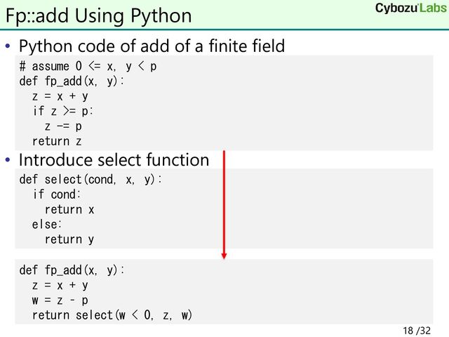 • Python code of add of a finite field
• Introduce select function
Fp::add Using Python
# assume 0 <= x, y < p
def fp_add(x, y):
z = x + y
if z >= p:
z -= p
return z
def select(cond, x, y):
if cond:
return x
else:
return y
def fp_add(x, y):
z = x + y
w = z – p
return select(w < 0, z, w)
18 /32
