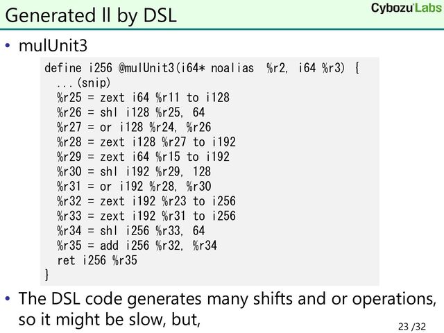 • mulUnit3
• The DSL code generates many shifts and or operations,
so it might be slow, but,
Generated ll by DSL
define i256 @mulUnit3(i64* noalias %r2, i64 %r3) {
...(snip)
%r25 = zext i64 %r11 to i128
%r26 = shl i128 %r25, 64
%r27 = or i128 %r24, %r26
%r28 = zext i128 %r27 to i192
%r29 = zext i64 %r15 to i192
%r30 = shl i192 %r29, 128
%r31 = or i192 %r28, %r30
%r32 = zext i192 %r23 to i256
%r33 = zext i192 %r31 to i256
%r34 = shl i256 %r33, 64
%r35 = add i256 %r32, %r34
ret i256 %r35
}
23 /32
