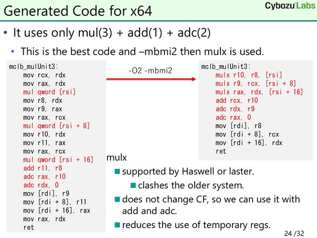 • It uses only mul(3) + add(1) + adc(2)
• This is the best code and –mbmi2 then mulx is used.
◼ mulx
◼ supported by Haswell or laster.
◼ clashes the older system.
◼ does not change CF, so we can use it with
add and adc.
◼ reduces the use of temporary regs.
Generated Code for x64
mclb_mulUnit3:
mov rcx, rdx
mov rax, rdx
mul qword [rsi]
mov r8, rdx
mov r9, rax
mov rax, rcx
mul qword [rsi + 8]
mov r10, rdx
mov r11, rax
mov rax, rcx
mul qword [rsi + 16]
add r11, r8
adc rax, r10
adc rdx, 0
mov [rdi], r9
mov [rdi + 8], r11
mov [rdi + 16], rax
mov rax, rdx
ret
mclb_mulUnit3:
mulx r10, r8, [rsi]
mulx r9, rcx, [rsi + 8]
mulx rax, rdx, [rsi + 16]
add rcx, r10
adc rdx, r9
adc rax, 0
mov [rdi], r8
mov [rdi + 8], rcx
mov [rdi + 16], rdx
ret
-O2 -mbmi2
24 /32
