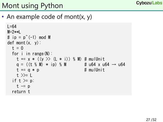 • An example code of mont(x, y)
Mont using Python
L=64
M=2**L
# ip = p^(-1) mod M
def mont(x, y):
t = 0
for i in range(N):
t += x * ((y >> (L * i)) % M) # mulUnit
q = ((t % M) * ip) % M # u64 x u64 → u64
t += q * p # mulUnit
t >>= L
if t >= p:
t -= p
return t
27 /32

