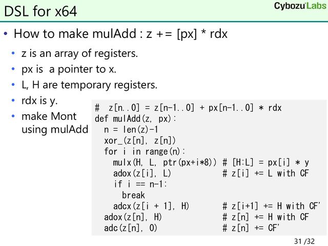 • How to make mulAdd : z += [px] * rdx
• z is an array of registers.
• px is a pointer to x.
• L, H are temporary registers.
• rdx is y.
• make Mont
using mulAdd
DSL for x64
# z[n..0] = z[n-1..0] + px[n-1..0] * rdx
def mulAdd(z, px):
n = len(z)-1
xor_(z[n], z[n])
for i in range(n):
mulx(H, L, ptr(px+i*8)) # [H:L] = px[i] * y
adox(z[i], L) # z[i] += L with CF
if i == n-1:
break
adcx(z[i + 1], H) # z[i+1] += H with CF'
adox(z[n], H) # z[n] += H with CF
adc(z[n], 0) # z[n] += CF'
31 /32
