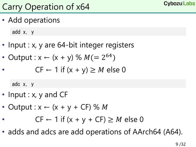• Add operations
• Input : x, y are 64-bit integer registers
• Output : x ← (x + y) % 𝑀(= 264)
• CF ← 1 if (x + y) ≥ 𝑀 else 0
• Input : x, y and CF
• Output : x ← (x + y + CF) % 𝑀
• CF ← 1 if (x + y + CF) ≥ 𝑀 else 0
• adds and adcs are add operations of AArch64 (A64).
Carry Operation of x64
add x, y
adc x, y
9 /32
