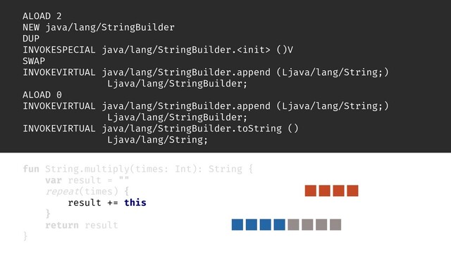 inline fun repeat(times: Int, action: () -> Unit) {
for (i in 0 until times) {
action()
}
}
ALOAD 2
NEW java/lang/StringBuilder
DUP
INVOKESPECIAL java/lang/StringBuilder. ()V
SWAP
INVOKEVIRTUAL java/lang/StringBuilder.append (Ljava/lang/String;)
Ljava/lang/StringBuilder;
ALOAD 0
INVOKEVIRTUAL java/lang/StringBuilder.append (Ljava/lang/String;)
Ljava/lang/StringBuilder;
INVOKEVIRTUAL java/lang/StringBuilder.toString ()
Ljava/lang/String;
fun String.multiply(times: Int): String {
var result = ""
repeat(times) {
result += this
}
return result
}
