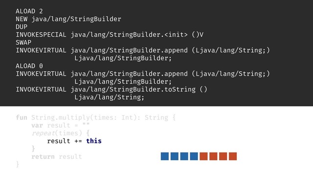 inline fun repeat(times: Int, action: () -> Unit) {
for (i in 0 until times) {
action()
}
}
ALOAD 2
NEW java/lang/StringBuilder
DUP
INVOKESPECIAL java/lang/StringBuilder. ()V
SWAP
INVOKEVIRTUAL java/lang/StringBuilder.append (Ljava/lang/String;)
Ljava/lang/StringBuilder;
ALOAD 0
INVOKEVIRTUAL java/lang/StringBuilder.append (Ljava/lang/String;)
Ljava/lang/StringBuilder;
INVOKEVIRTUAL java/lang/StringBuilder.toString ()
Ljava/lang/String;
fun String.multiply(times: Int): String {
var result = ""
repeat(times) {
result += this
}
return result
}

