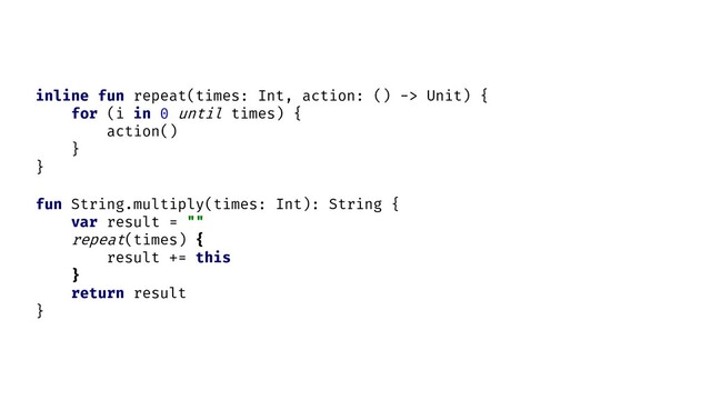 fun String.multiply(times: Int): String {
var result = ""
repeat(times) {
result += this
}
return result
}
inline fun repeat(times: Int, action: () -> Unit) {
for (i in 0 until times) {
action()
}
}

