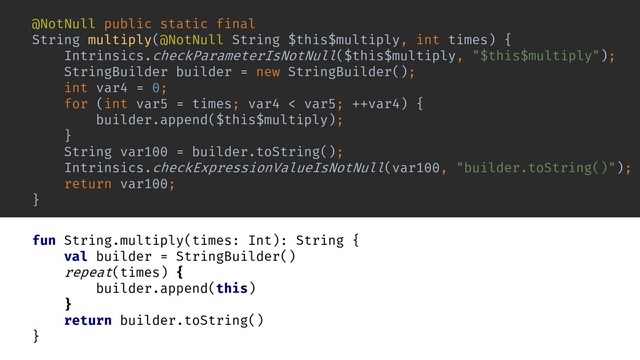 fun String.multiply(times: Int): String {
val builder = StringBuilder()
repeat(times) {
builder.append(this)
}
return builder.toString()
}
inline fun repeat(times: Int, action: () -> Unit) {
for (i in 0 until times) {
action()
}
}
@NotNull public static final
String multiply(@NotNull String $this$multiply, int times) {
Intrinsics.checkParameterIsNotNull($this$multiply, "$this$multiply");
StringBuilder builder = new StringBuilder();
int var4 = 0;
for (int var5 = times; var4 < var5; ++var4) {
builder.append($this$multiply);
}
String var100 = builder.toString();
Intrinsics.checkExpressionValueIsNotNull(var100, "builder.toString()");
return var100;
}
