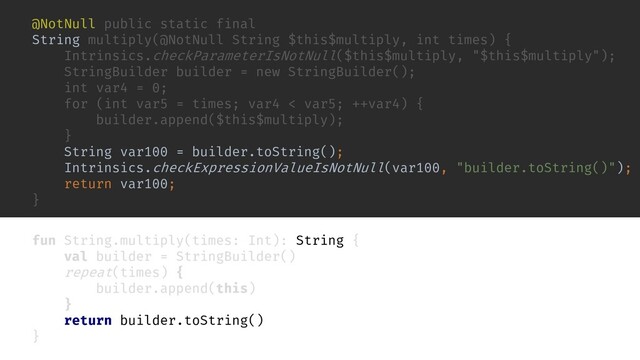 fun String.multiply(times: Int): String {
val builder = StringBuilder()
repeat(times) {
builder.append(this)
}
return builder.toString()
}
inline fun repeat(times: Int, action: () -> Unit) {
for (i in 0 until times) {
action()
}
}
@NotNull public static final
String multiply(@NotNull String $this$multiply, int times) {
Intrinsics.checkParameterIsNotNull($this$multiply, "$this$multiply");
StringBuilder builder = new StringBuilder();
int var4 = 0;
for (int var5 = times; var4 < var5; ++var4) {
builder.append($this$multiply);
}
String var100 = builder.toString();
Intrinsics.checkExpressionValueIsNotNull(var100, "builder.toString()");
return var100;
}
