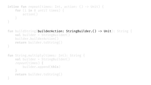 fun String.multiply(times: Int): String {
val builder = StringBuilder()
repeat(times) {
builder.append(this)
}
return builder.toString()
}
inline fun repeat(times: Int, action: () -> Unit) {
for (i in 0 until times) {
action()
}
}
fun buildString(builderAction: StringBuilder.() -> Unit): String {
val builder = StringBuilder()
builder.builderAction()
return builder.toString()
}
