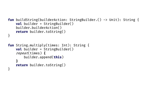 fun String.multiply(times: Int): String {
val builder = StringBuilder()
repeat(times) {
builder.append(this)
}
return builder.toString()
}
fun buildString(builderAction: StringBuilder.() -> Unit): String {
val builder = StringBuilder()
builder.builderAction()
return builder.toString()
}
