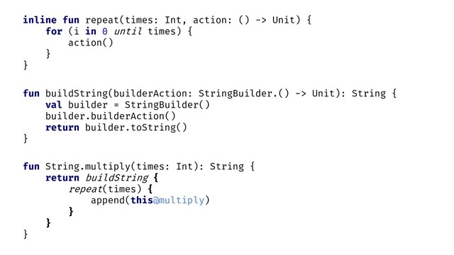fun String.multiply(times: Int): String {
return buildString {
repeat(times) {
}
}
}
inline fun repeat(times: Int, action: () -> Unit) {
for (i in 0 until times) {
action()
}
}
fun buildString(builderAction: StringBuilder.() -> Unit): String {
val builder = StringBuilder()
builder.builderAction()
return builder.toString()
}
append(this@multiply)
this.
