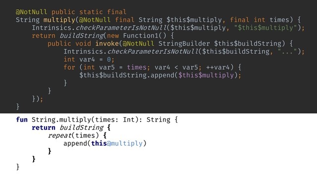 inline fun repeat(times: Int, action: () -> Unit) {
for (i in 0 until times) {
action()
}
}
fun buildString(builderAction: StringBuilder.() -> Unit): String {
val builder = StringBuilder()
builder.builderAction()
return builder.toString()
}
fun String.multiply(times: Int): String {
return buildString {
repeat(times) {
append(this@multiply)
}
}
}
@NotNull public static final
String multiply(@NotNull final String $this$multiply, final int times) {
Intrinsics.checkParameterIsNotNull($this$multiply, "$this$multiply");
return buildString(new Function1() {
public void invoke(@NotNull StringBuilder $this$buildString) {
Intrinsics.checkParameterIsNotNull($this$buildString, "...");
int var4 = 0;
for (int var5 = times; var4 < var5; ++var4) {
$this$buildString.append($this$multiply);
}
}
});
}
