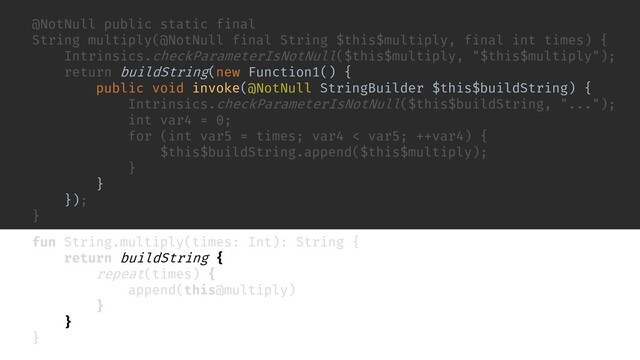 inline fun repeat(times: Int, action: () -> Unit) {
for (i in 0 until times) {
action()
}
}
fun buildString(builderAction: StringBuilder.() -> Unit): String {
val builder = StringBuilder()
builder.builderAction()
return builder.toString()
}
fun String.multiply(times: Int): String {
return buildString {
repeat(times) {
append(this@multiply)
}
}
}
@NotNull public static final
String multiply(@NotNull final String $this$multiply, final int times) {
Intrinsics.checkParameterIsNotNull($this$multiply, "$this$multiply");
return buildString(new Function1() {
public void invoke(@NotNull StringBuilder $this$buildString) {
Intrinsics.checkParameterIsNotNull($this$buildString, "...");
int var4 = 0;
for (int var5 = times; var4 < var5; ++var4) {
$this$buildString.append($this$multiply);
}
}
});
}
