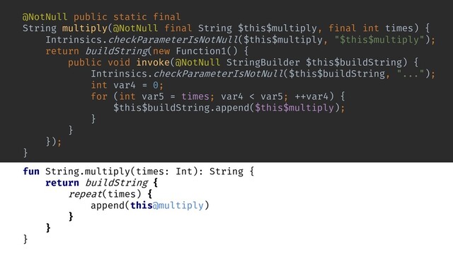 fun String.multiply(times: Int): String {
return buildString {
repeat(times) {
append(this@multiply)
}
}
}
return buildString(new Function1() {
public void invoke(@NotNull StringBuilder $this$buildString) {
Intrinsics.checkParameterIsNotNull($this$buildString, "...");
}
});
int var4 = 0;
for (int var5 = times; var4 < var5; ++var4) {
$this$buildString.append($this$multiply);
}
@NotNull public static final
String multiply(@NotNull final String $this$multiply, final int times) {
Intrinsics.checkParameterIsNotNull($this$multiply, "$this$multiply");
}
