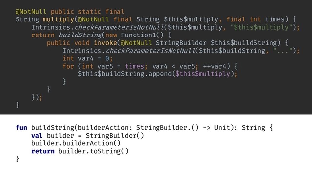 return buildString(new Function1() {
public void invoke(@NotNull StringBuilder $this$buildString) {
Intrinsics.checkParameterIsNotNull($this$buildString, "...");
}
});
@NotNull public static final
String multiply(@NotNull final String $this$multiply, final int times) {
Intrinsics.checkParameterIsNotNull($this$multiply, "$this$multiply");
int var4 = 0;
for (int var5 = times; var4 < var5; ++var4) {
$this$buildString.append($this$multiply);
}
}
fun buildString(builderAction: StringBuilder.() -> Unit): String {
val builder = StringBuilder()
builder.builderAction()
return builder.toString()
}

