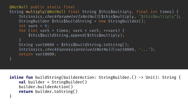 inline fun buildString(builderAction: StringBuilder.() -> Unit): String {
val builder = StringBuilder()
builder.builderAction()
return builder.toString()
}
StringBuilder $this$buildString = new StringBuilder();
String var10000 = $this$buildString.toString();
Intrinsics.checkExpressionValueIsNotNull(var10000, "...");
return var10000;
@NotNull public static final
String multiply(@NotNull final String $this$multiply, final int times) {
Intrinsics.checkParameterIsNotNull($this$multiply, "$this$multiply");
int var4 = 0;
for (int var5 = times; var4 < var5; ++var4) {
$this$buildString.append($this$multiply);
}
}
