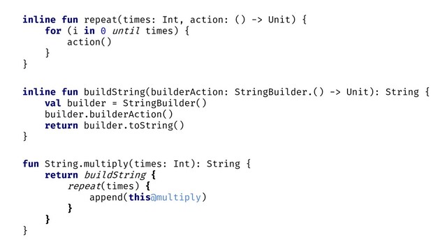 fun String.multiply(times: Int): String {
return buildString {
repeat(times) {
append(this@multiply)
}
}
}
inline fun repeat(times: Int, action: () -> Unit) {
for (i in 0 until times) {
action()
}
}
inline fun buildString(builderAction: StringBuilder.() -> Unit): String {
val builder = StringBuilder()
builder.builderAction()
return builder.toString()
}
