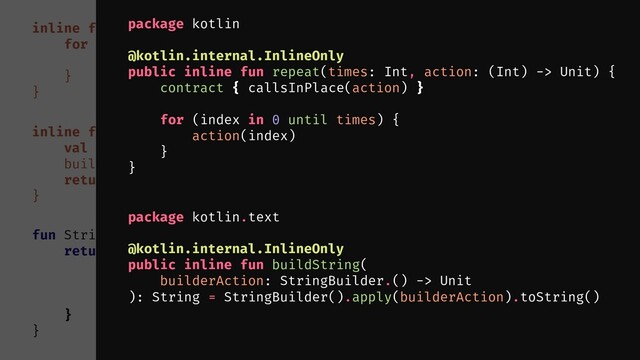 fun String.multiply(times: Int): String {
return buildString {
repeat(times) {
append(this@multiply)
}
}
}
inline fun repeat(times: Int, action: () -> Unit) {
for (i in 0 until times) {
action()
}
}
inline fun buildString(builderAction: StringBuilder.() -> Unit): String {
val builder = StringBuilder()
builder.builderAction()
return builder.toString()
}
package kotlin.text
@kotlin.internal.InlineOnly
public inline fun buildString(
builderAction: StringBuilder.() -> Unit
): String = StringBuilder().apply(builderAction).toString()
package kotlin
@kotlin.internal.InlineOnly
public inline fun repeat(times: Int, action: (Int) -> Unit) {
contract { callsInPlace(action) }
for (index in 0 until times) {
action(index)
}
}
