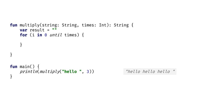 fun main() {
println( )
}
multiply("hello ", 3) "hello hello hello "
fun multiply(string: String, times: Int): String {
var result = ""
for (i in 0 until times) {
}
}
