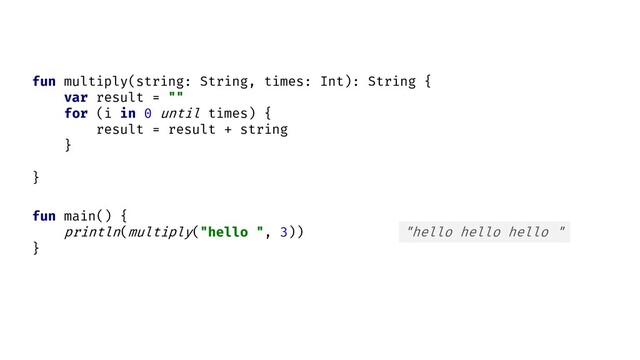fun main() {
println( )
}
multiply("hello ", 3) "hello hello hello "
fun multiply(string: String, times: Int): String {
var result = ""
for (i in 0 until times) {
result = result + string
}
}
