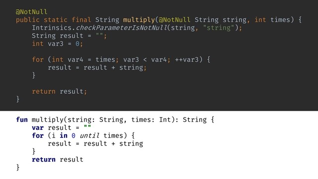 fun multiply(string: String, times: Int): String {
var result = ""
for (i in 0 until times) {
result = result + string
}
return result
}
@NotNull
public static final String multiply(@NotNull String string, int times) {
Intrinsics.checkParameterIsNotNull(string, "string");
String result = "";
int var3 = 0;
for (int var4 = times; var3 < var4; ++var3) {
result = result + string;
}
return result;
}
