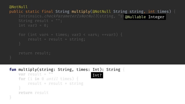 fun multiply(string: String, times: Int): String {
var result = ""
for (i in 0 until times) {
result = result + string
}
return result
}
@NotNull
public static final String multiply(@NotNull String string, int times) {
Intrinsics.checkParameterIsNotNull(string, "string");
String result = "";
int var3 = 0;
for (int var4 = times; var3 < var4; ++var3) {
result = result + string;
}
return result;
}
Int?
@Nullable Integer
