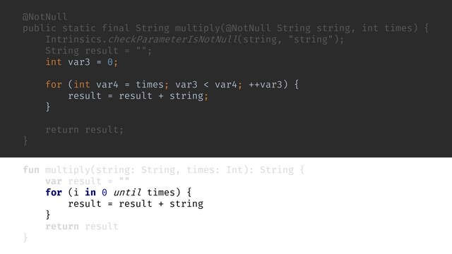 fun multiply(string: String, times: Int): String {
var result = ""
for (i in 0 until times) {
result = result + string
}
return result
}
@NotNull
public static final String multiply(@NotNull String string, int times) {
Intrinsics.checkParameterIsNotNull(string, "string");
String result = "";
int var3 = 0;
for (int var4 = times; var3 < var4; ++var3) {
result = result + string;
}
return result;
}
