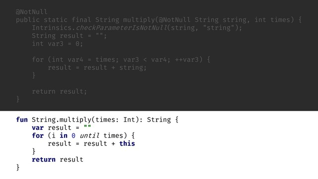 @NotNull
public static final String multiply(@NotNull String string, int times) {
Intrinsics.checkParameterIsNotNull(string, "string");
String result = "";
int var3 = 0;
for (int var4 = times; var3 < var4; ++var3) {
result = result + string;
}
return result;
}
fun String.
var result = ""
for (i in 0 until times) {
result = result +
}
return result
}
times: Int): String {
this
multiply(

