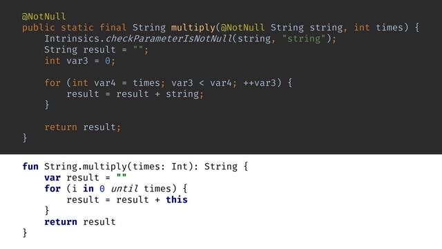 fun String.multiply(times: Int): String {
var result = ""
for (i in 0 until times) {
result = result + this
}
return result
}
);
@NotNull
public static final String multiply(@NotNull String
Intrinsics.checkParameterIsNotNull(
String result = "";
int var3 = 0;
for (int var4 = times; var3 < var4; ++var3) {
result = result +
}
return result;
}
, int times) {
string
"string"
,
string
string;
