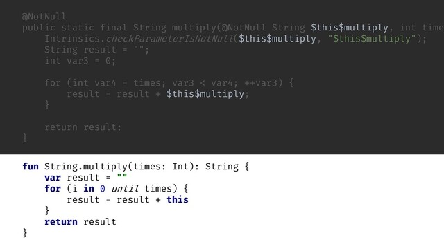 @NotNull
public static final String multiply(@NotNull String $this$multiply, int time
Intrinsics.checkParameterIsNotNull($this$multiply, "$this$multiply");
String result = "";
int var3 = 0;
for (int var4 = times; var3 < var4; ++var3) {
result = result + $this$multiply;
}
return result;
}
fun String.multiply(times: Int): String {
var result = ""
for (i in 0 until times) {
result = result + this
}
return result
}
