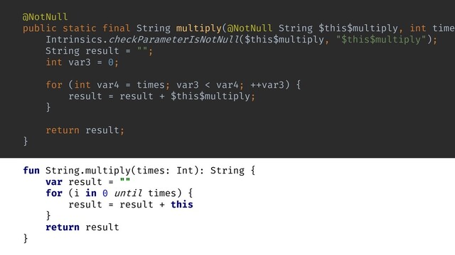 @NotNull
public static final String multiply(@NotNull String $this$multiply, int time
Intrinsics.checkParameterIsNotNull($this$multiply, "$this$multiply");
String result = "";
int var3 = 0;
for (int var4 = times; var3 < var4; ++var3) {
result = result + $this$multiply;
}
return result;
}
fun String.multiply(times: Int): String {
var result = ""
for (i in 0 until times) {
result = result + this
}
return result
}
