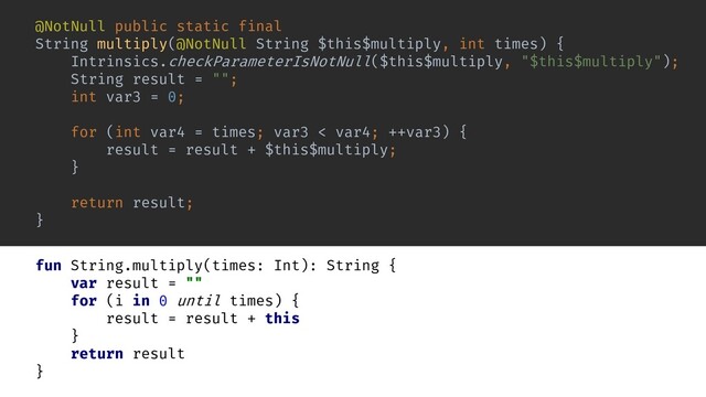 @NotNull public static final
String multiply(@NotNull String $this$multiply, int times) {
Intrinsics.checkParameterIsNotNull($this$multiply, "$this$multiply");
String result = "";
int var3 = 0;
for (int var4 = times; var3 < var4; ++var3) {
result = result + $this$multiply;
}
return result;
}
fun String.multiply(times: Int): String {
var result = ""
for (i in 0 until times) {
result = result + this
}
return result
}
